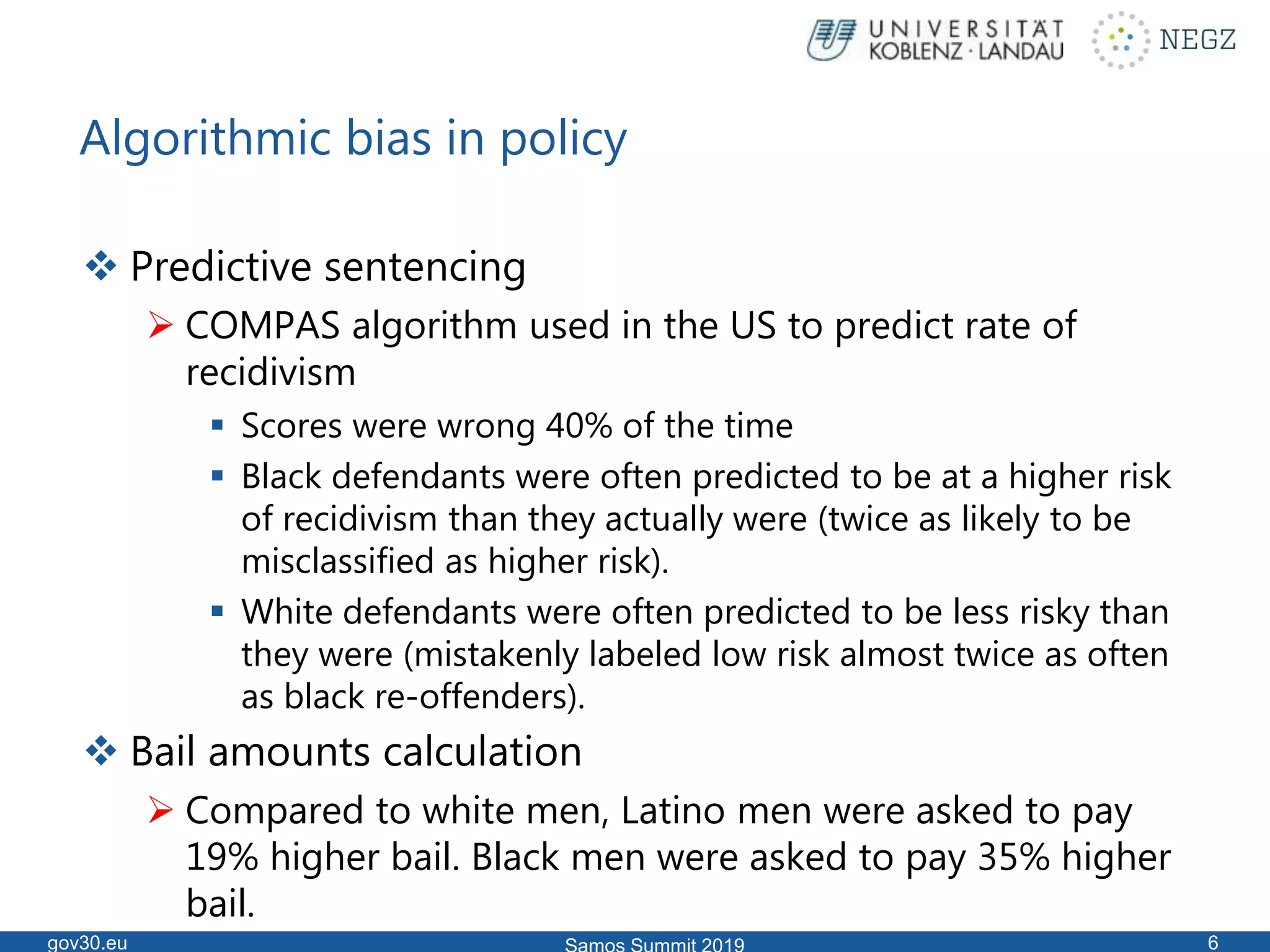 Algorithmic bias in policy
 Predictive sentencing
 COMPAS algorithm used in the US to predict rate of
recidivism
 Scores were wrong 40% of the time
 Black defendants were often predicted to be at a higher risk
of recidivism than they actually were (twice as likely to be
misclassified as higher risk).
 White defendants were often predicted to be less risky than
they were (mistakenly labeled low risk almost twice as often
as black re-offenders).
 Bail amounts calculation
 Compared to white men, Latino men were asked to pay
19% higher bail. Black men were asked to pay 35% higher
bail.
gov30.eu 6
 