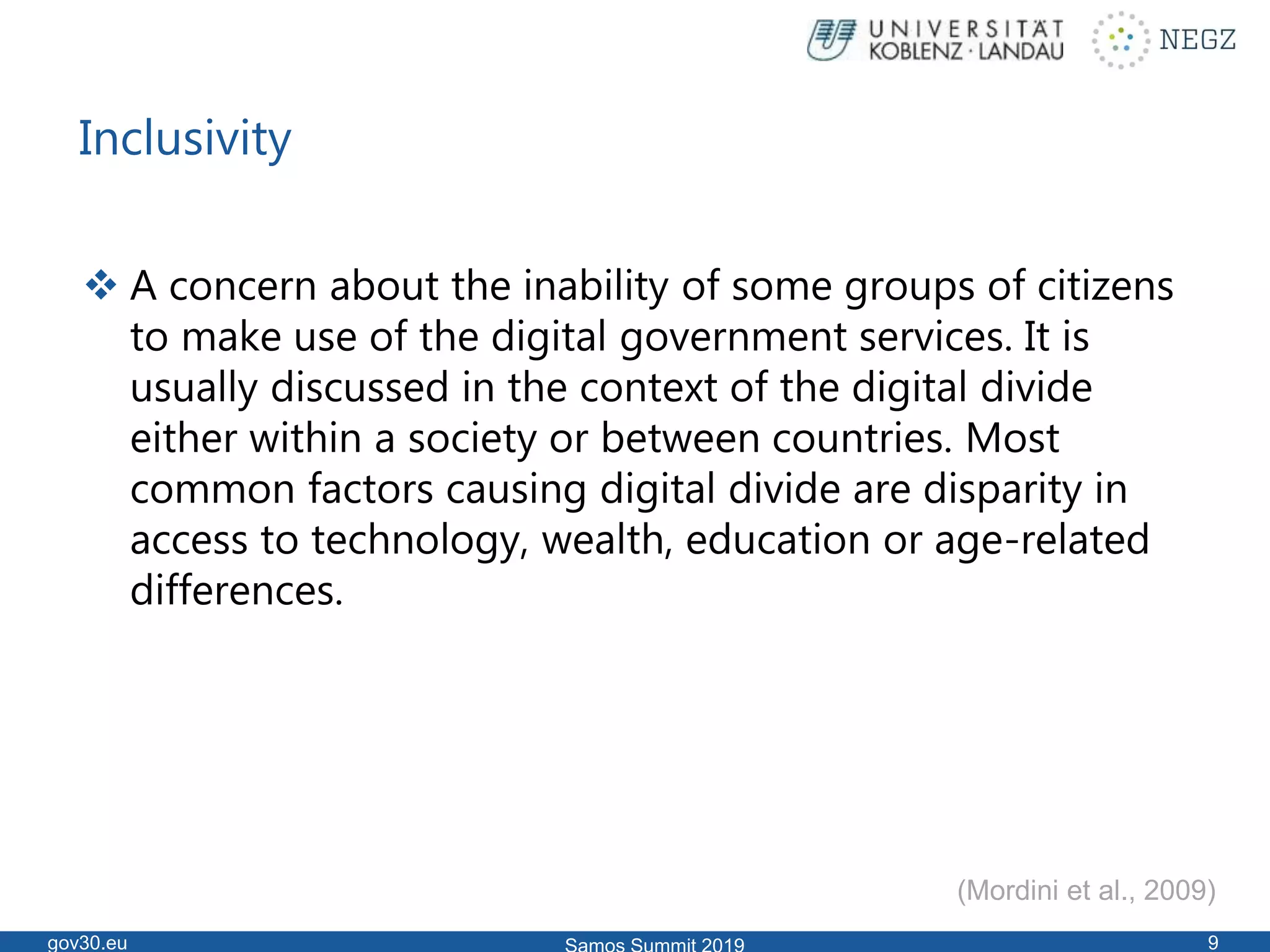 Inclusivity
 A concern about the inability of some groups of citizens
to make use of the digital government services. It is
usually discussed in the context of the digital divide
either within a society or between countries. Most
common factors causing digital divide are disparity in
access to technology, wealth, education or age-related
differences.
gov30.eu 9
(Mordini et al., 2009)
 