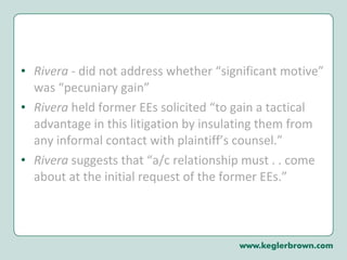 Rivera  - did not address whether “significant motive” was “pecuniary gain” Rivera  held former EEs solicited “to gain a tactical advantage in this litigation by insulating them from any informal contact with plaintiff’s counsel.”  Rivera  suggests that “a/c relationship must . . come about at the initial request of the former EEs.” 
