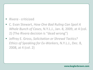 Rivera  - criticized  C. Evan Stewart,  How One Bad Ruling Can Spoil A Whole Bunch of Cases , N.Y.L.J., Jan. 8, 2009, at 4 (col. 2) (The  Rivera  decision is “dead wrong”) Jeffrey E. Gross,  Solicitation or Shrewd Tactics?  Ethics of Speaking for Ex-Workers , N.Y.L.J., Dec. 8, 2008, at 4 (col. 2) 