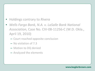 Holdings contrary to  Rivera Wells Fargo Bank, N.A. v. LaSalle Bank National Association , Case No. CIV-08-11256-C (W.D. Okla., April 19, 2010) Court reached opposite conclusion  No violation of 7.3 Motion to DQ denied Analyzed the elements 