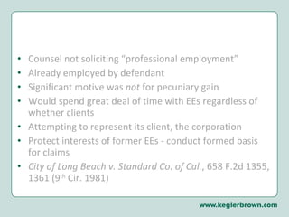 Counsel not soliciting “professional employment” Already employed by defendant Significant motive was  not  for pecuniary gain Would spend great deal of time with EEs regardless of whether clients Attempting to represent its client, the corporation Protect interests of former EEs - conduct formed basis for claims  City of Long Beach v. Standard Co. of Cal. , 658 F.2d 1355, 1361 (9 th  Cir. 1981)  
