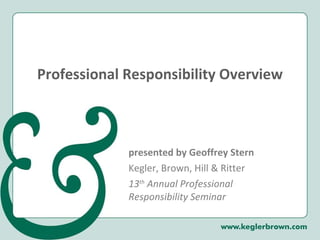 Professional Responsibility Overview presented by Geoffrey Stern Kegler, Brown, Hill & Ritter 13 th  Annual Professional Responsibility Seminar 