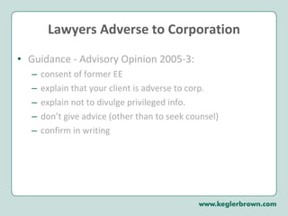 Lawyers Adverse to Corporation Guidance - Advisory Opinion 2005-3:  consent of former EE explain that your client is adverse to corp. explain not to divulge privileged info. don’t give advice (other than to seek counsel) confirm in writing 