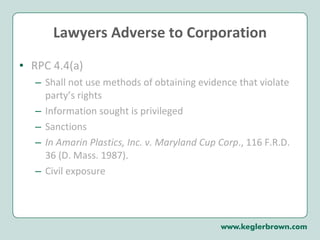 Lawyers Adverse to Corporation RPC 4.4(a) Shall not use methods of obtaining evidence that violate party’s rights Information sought is privileged Sanctions  In Amarin Plastics, Inc. v. Maryland Cup Corp ., 116 F.R.D. 36 (D. Mass. 1987). Civil exposure  