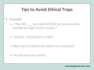 Tips to Avoid Ethical Traps Example “ Dear Ms. ___ (president of XYZ), we are pleased to provide our legal services to you. ” Actually – Corporation is client May later be asked to be adverse to constituent Person may raise conflict 