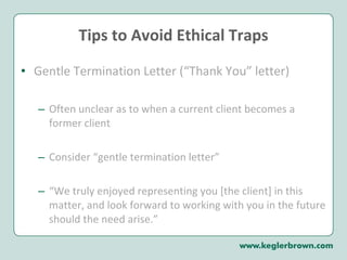 Tips to Avoid Ethical Traps Gentle Termination Letter (“Thank You” letter)  Often unclear as to when a current client becomes a former client Consider “gentle termination letter” “ We truly enjoyed representing you [the client] in this matter, and look forward to working with you in the future should the need arise.”  