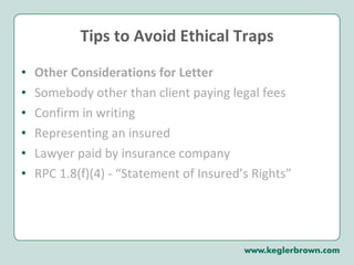 Tips to Avoid Ethical Traps Other Considerations for Letter Somebody other than client paying legal fees Confirm in writing Representing an insured Lawyer paid by insurance company RPC 1.8(f)(4) - “Statement of Insured’s Rights” 