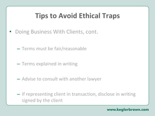Tips to Avoid Ethical Traps Doing Business With Clients, cont. Terms must be fair/reasonable Terms explained in writing Advise to consult with another lawyer If representing client in transaction, disclose in writing signed by the client 