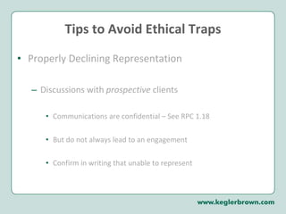 Tips to Avoid Ethical Traps Properly Declining Representation Discussions with  prospective  clients Communications are confidential – See RPC 1.18 But do not always lead to an engagement Confirm in writing that unable to represent 