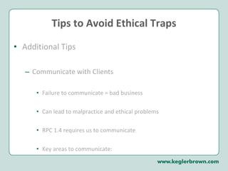 Tips to Avoid Ethical Traps Additional Tips Communicate with Clients Failure to communicate = bad business Can lead to malpractice and ethical problems RPC 1.4 requires us to communicate Key areas to communicate: 