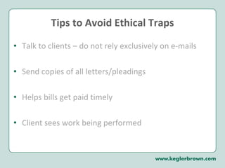 Tips to Avoid Ethical Traps Talk to clients – do not rely exclusively on e-mails Send copies of all letters/pleadings Helps bills get paid timely Client sees work being performed 