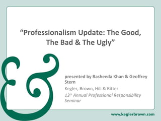 “ Professionalism Update: The Good, The Bad & The Ugly” presented by Rasheeda Khan & Geoffrey Stern Kegler, Brown, Hill & Ritter 13 th  Annual Professional Responsibility Seminar 