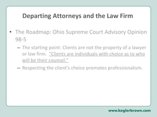Departing Attorneys and the Law Firm  The Roadmap: Ohio Supreme Court Advisory Opinion 98-5 The starting point: Clients are not the property of a lawyer or law firm.  "Clients are individuals with choice as to who will be their counsel.” Respecting the client's choice promotes professionalism.  