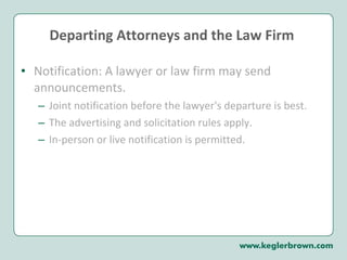 Departing Attorneys and the Law Firm  Notification: A lawyer or law firm may send announcements.  Joint notification before the lawyer's departure is best.  The advertising and solicitation rules apply.  In-person or live notification is permitted.  