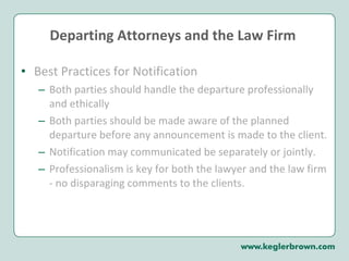Departing Attorneys and the Law Firm  Best Practices for Notification Both parties should handle the departure professionally and ethically Both parties should be made aware of the planned departure before any announcement is made to the client.  Notification may communicated be separately or jointly.  Professionalism is key for both the lawyer and the law firm - no disparaging comments to the clients.  