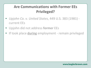 Are Communications with Former EEs Privileged? Upjohn Co. v. United States , 449 U.S. 383 (1981) - current EEs  Upjohn did not address  former  EEs If took place  during   employment - remain privileged 