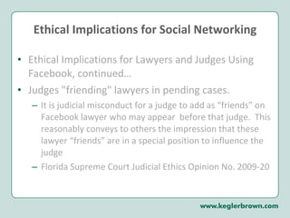 Ethical Implications for Social Networking Ethical Implications for Lawyers and Judges Using Facebook, continued…  Judges "friending" lawyers in pending cases.  It is judicial misconduct for a judge to add as “friends” on Facebook lawyer who may appear  before that judge.  This reasonably conveys to others the impression that these lawyer “friends” are in a special position to influence the judge Florida Supreme Court Judicial Ethics Opinion No. 2009-20 
