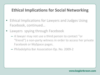 Ethical Implications for Social Networking Ethical Implications for Lawyers and Judges Using Facebook, continued…  Lawyers  spying through Facebook  A lawyer may not use a third person to contact "or "friend") a non-party witness in order to access her private Facebook or MySpace pages.  Philadelphia Bar Association Op. No. 2009-2 