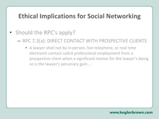 Ethical Implications for Social Networking Should the RPC's apply?  RPC 7.3(a): DIRECT CONTACT WITH PROSPECTIVE CLIENTS A lawyer shall not by in-person, live telephone, or real-time electronic contact solicit professional employment from a prospective client when a significant motive for the lawyer's doing so is the lawyer's pecuniary gain….  