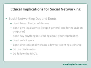 Ethical Implications for Social Networking Social Networking Dos and Donts don’t blow client confidences don’t give legal advice (keep it general and for education purposes) don’t say anything misleading about your capabilities don’t solicit work don’t unintentionally create a lawyer-client relationship  do use disclaimers Do  follow the RPC's.  