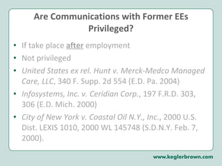 Are Communications with Former EEs Privileged? If take place  after  employment Not privileged United States ex rel. Hunt v. Merck-Medco Managed Care, LLC , 340 F. Supp. 2d 554 (E.D. Pa. 2004) Infosystems, Inc. v. Ceridian Corp. , 197 F.R.D. 303, 306 (E.D. Mich. 2000) City of New York v. Coastal Oil N.Y., Inc. , 2000 U.S. Dist. LEXIS 1010, 2000 WL 145748 (S.D.N.Y. Feb. 7, 2000). 