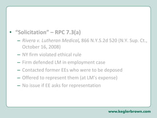“ Solicitation” – RPC 7.3(a)  Rivera v. Lutheran Medical ,  866 N.Y.S.2d 520 (N.Y. Sup. Ct., October 16, 2008) NY firm violated ethical rule Firm defended LM in employment case Contacted former EEs who were to be deposed Offered to represent them (at LM’s expense) No issue if EE asks for representation 