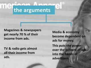 the arguments
TV & radio gets almost
all their income from
ads.
Magazines & newspapers
get nearly 70 % of their
income from ads.
Media & economy
become dependent on
ads for money.
This puts the power
over the content of ads
into the hands of
advertisers.
 