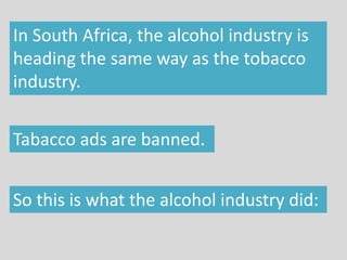 In South Africa, the alcohol industry is
heading the same way as the tobacco
industry.
Tabacco ads are banned.
So this is what the alcohol industry did:
 