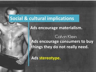 “If I were to name the deadliest subversive force within capitalism, the single
greatest source of its waning morality – I would without hesitation
name advertising. How else should one identify a
force that debases language, drains
thought, and undoes dignity?”
- Robert Heilbroner -
Social & cultural implications
Ads encourage materialism.
Ads encourage consumers to buy
things they do not really need.
Ads stereotype.
 