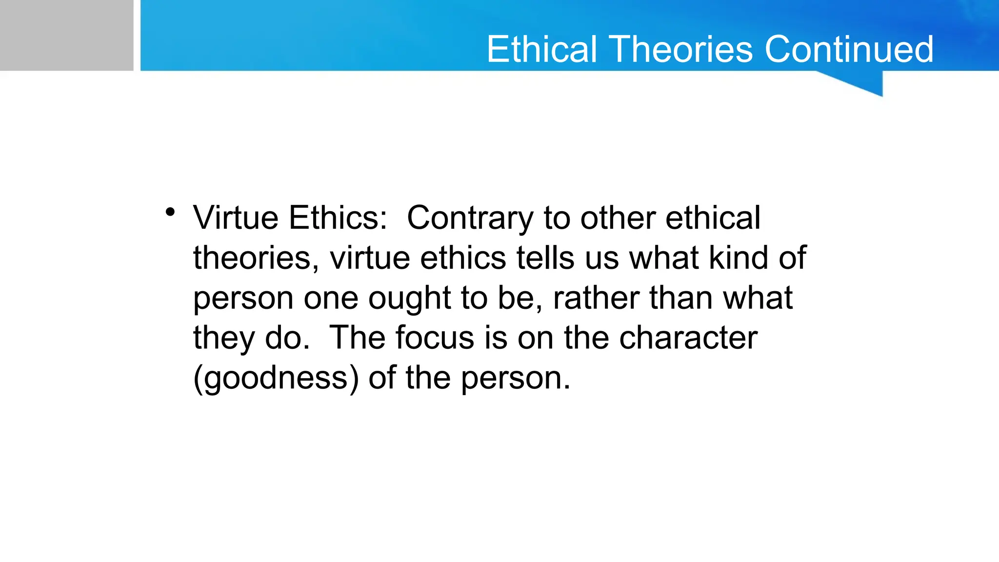 Ethical Theories Continued
• Virtue Ethics: Contrary to other ethical
theories, virtue ethics tells us what kind of
person one ought to be, rather than what
they do. The focus is on the character
(goodness) of the person.
 