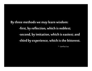 By three methods we may learn wisdom:
      -first, by reflection, which is noblest;
      -second, by imitation, which is easiest; and
      -third by experience, which is the bitterest.
                                  - Confucius
 