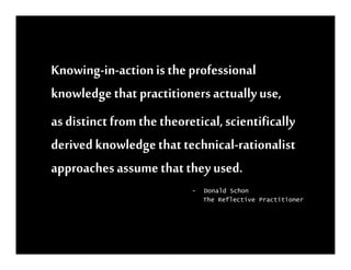 Knowing-in-action is the professional
knowledge that practitioners actually use,
as distinct from the theoretical, scientifically
derived knowledge that technical-rationalist
approaches assume that they used.
                           -   Donald Schon
                               The Reflective Practitioner
 