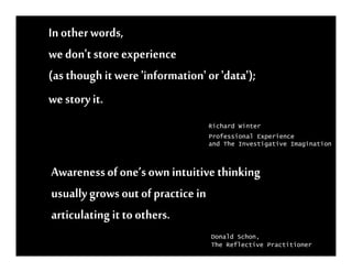In other words,
we don't store experience
(as though it were 'information' or 'data');
we story it.
                                 Richard Winter
                                 Professional Experience
                                 and The Investigative Imagination



Awareness of one’s own intuitive thinking
usually grows out of practice in
articulating it to others.
                                  Donald Schon,
                                  The Reflective Practitioner
 
