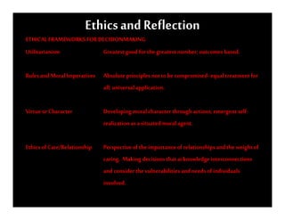 Ethics and Reflection
ETHICAL FRAMEWORKS FOR DECISIONMAKING
Utilitarianism          Greatest good for the greatest number; outcomes based.

Rules and Moral Imperatives Absolute principles not to be compromised- equal treatment for
                            all; universal application.

Virtue or Character           Developing moral character through actions; emergent self-
                              realization as a situated moral agent.

Ethics of Care/Relationship   Perspective of the importance of relationships and the weight of
                              caring. Making decisions that acknowledge interconnections
                              and consider the vulnerabilities and needs of individuals
                              involved.
 