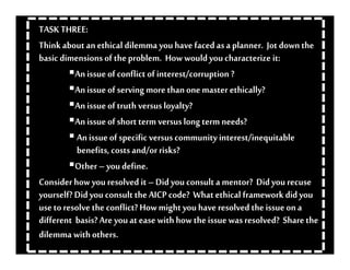 •    TASK FOUR:

    TASK THREE:
    Think about an ethical dilemma you have faced as a planner. Jot down the
    basic dimensions of the problem. How would you characterize it:
              An issue of conflict of interest/corruption ?
              An issue of serving more than one master ethically?
              An issue of truth versus loyalty?
              An issue of short term versus long term needs?
               An issue of specific versus community interest/inequitable
               benefits, costs and/or risks?
              Other – you define.
    Consider how you resolved it – Did you consult a mentor? Did you recuse
    yourself? Did you consult the AICP code? What ethical framework did you
    use to resolve the conflict? How might you have resolved the issue on a
    different basis? Are you at ease with how the issue was resolved? Share the
    dilemma with others.
 