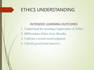 ETHICS UNDERSTANDING
INTENDED LEARNING OUTCOMES
1. Understand the meanings/importance of Ethics
2. Differentiate Ethics from Morality
3. Cultivate a sound moral judgment
4. Uphold good moral practices
 