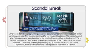 Scandal Break
VW Group installed this programming emissions-compliance “defeat device” in about 11 million
vehicles worldwide. This cheating continued for ten years until detected. The scandal started
when Volkswagen was issued a notice by the U.S. Environmental Protection Agency (EPA) in
2015 for violating the Clean Air Act. Volkswagen initially lied to the EPA and cited “technical
problems”. Eventually, Volkswagen pleaded guilty in 2017 and settled to a $4.3 billion
agreement, the highest ever criminal fine imposed on a carmaker in America
 