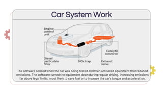 Car System Work
The software sensed when the car was being tested and then activated equipment that reduced
emissions. The software turned the equipment down during regular driving, increasing emissions
far above legal limits, most likely to save fuel or to improve the car’s torque and acceleration.
 