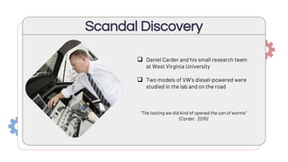 Scandal Discovery
 Daniel Carder and his small research team
at West Virginia University
 Two models of VW’s diesel-powered were
studied in the lab and on the road
“The testing we did kind of opened the can of worms”
(Carder, 2015)
 