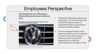 Employees Perspective
• VW placed tremendous pressure on
employees. The culture of fear that
existed limited the number of
employees willing to step forward
and act as whistle-blowers.
• A former employee Walter Groth
said the pressure put on an engineer
in such an environment can be
enormous and if one fails the
expectation is to either be
reprimanded by a manager or fired.
 