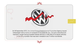 On 18 September 2015, the United States Environmental Protection Agency issued
Volkswagen with a notice of violation of the Clean Air Act. The auto manufacturer
had been caught having installed ‘defeat devices’ in 482,000 of its diesel vehicles
in the US, a number that was later revealed to be 11 million worldwide.
 