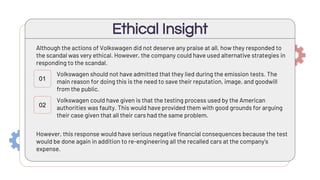 Although the actions of Volkswagen did not deserve any praise at all, how they responded to
the scandal was very ethical. However, the company could have used alternative strategies in
responding to the scandal.
Ethical Insight
01
02
Volkswagen should not have admitted that they lied during the emission tests. The
main reason for doing this is the need to save their reputation, image, and goodwill
from the public.
Volkswagen could have given is that the testing process used by the American
authorities was faulty. This would have provided them with good grounds for arguing
their case given that all their cars had the same problem.
However, this response would have serious negative financial consequences because the test
would be done again in addition to re-engineering all the recalled cars at the company’s
expense.
 