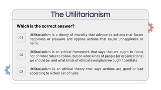Utilitarianism is a theory of morality that advocates actions that foster
happiness or pleasure and oppose actions that cause unhappiness or
harm.
Utilitarianism is an ethical framework that says that we ought to focus
not on what rules to follow, but on what kinds of people (or organizations)
we should be, and what kinds of ethical exemplars we ought to imitate.
Utilitarianism is an ethical theory that says actions are good or bad
according to a clear set of rules.
The Utilitarianism
01
02
Which is the correct answer?
03
 