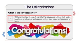 Utilitarianism is a theory of morality that advocates actions that foster
happiness or pleasure and oppose actions that cause unhappiness or
harm.
Utilitarianism is an ethical framework that says that we ought to focus
not on what rules to follow, but on what kinds of people (or organizations)
we should be, and what kinds of ethical exemplars we ought to imitate.
Utilitarianism is an ethical theory that says actions are good or bad
according to a clear set of rules.
The Utilitarianism
01
02
Which is the correct answer?
03
 