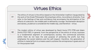 The ethics of virtues is the ethics based on the Aristotelian tradition inaugurated by
the work of the Greek Philosopher Nicomachean ethics. According to Aristotle, if we
refer to the feelings of fear and confidence that accompany the anticipation of the
effects of a decision, the middle path is defined by courage. And between deception
and naivety, prudence is considered the middle way, and therefore – virtue.
The modern ethics of virtue was developed by David Hume (1711-1776) and Adam
Smith (1723-1787). In general, from the perspective of the ethics of virtue, business
is a fundamental segment of contemporary society; the commercial activities
within them do not have the sole purpose of achieving the profit, but they
emphasize the social relations and the self-respect; therefore, the generation of
utilities in material form is a means used to achieve the entrepreneur's goals and not
for the purpose itself
Virtues Ethics
01
02
 