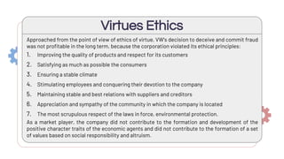 Virtues Ethics
Approached from the point of view of ethics of virtue, VW's decision to deceive and commit fraud
was not profitable in the long term, because the corporation violated its ethical principles:
1. Improving the quality of products and respect for its customers
2. Satisfying as much as possible the consumers
3. Ensuring a stable climate
4. Stimulating employees and conquering their devotion to the company
5. Maintaining stable and best relations with suppliers and creditors
6. Appreciation and sympathy of the community in which the company is located
7. The most scrupulous respect of the laws in force, environmental protection.
As a market player, the company did not contribute to the formation and development of the
positive character traits of the economic agents and did not contribute to the formation of a set
of values based on social responsibility and altruism.
 