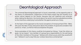 The universal (deontological) approach is found, essentially, at the opposite pole to
the theory of utilitarianism. Supporters of this theory argue that the morality of an
action cannot depend on the results, because they are indefinite and uncertain
when making the decision; the moral value of an action must be evaluated according
to the intentions underlying it and whether the agents acted out of duty.
At the heart of this approach is the moral conception of Immanuel Kant (1724- 1804),
who puts the idea of duty and justice above the problem of good and considers that
justice is, in fact, a criterion that accompanies the good.
Some postulates of this theory could be formulated as follows: "treat the others as
goals, not as means", "one member of a group has a responsibility for the well-being
of the other members of the group”, “behave with others as you wish they would with
you ”,“behave in such a way that your conduct becomes a universal law”
Deontological Approach
01
02
03
 