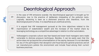 Deontological Approach
In the case of VW emissions scandal, the deonthological approach is brought up for
discussion, due to the practice of deliberate misleading of the pollution tests.
Logically, deceiving is seen as a dishonest practice and, therefore, from the
deontological point of view, it is classified as an unethical activity.
It is argued that VW management pursued at the time objectives related to the
maximization of stakeholders’ wealth and the increase of the market share by
leveraging technology as a competitive advantage in relation to other automakers.
Volkswagen’s corporate culture was fear-based and lower-level managers were made
vulnerable to distress pressure techniques. Besides, it can be easily seen that the
action does not go beyond the universalization of the saying, because it is not desirable
for any of the participants that deception and fraud become general practices and all
car manufacturers pollute the environment and include fraud among their current
business practices.
01
02
03
 