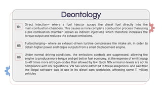 Direct injection— where a fuel injector sprays the diesel fuel directly into the
main combustion chambers. This causes a more complete combustion process than using
a pre-combustion chamber (known as indirect injection), which therefore increases the
torque output and reduces the exhaust emissions.
Turbocharging— where an exhaust-driven turbine compresses the intake air, in order to
obtain higher power and torque outputs from a small displacement engine.
Under normal driving conditions, the emissions controls are suppressed, allowing the
engine to produce more torque and get better fuel economy, at the expense of emitting up
to 40 times more nitrogen oxides than allowed by law. Such NOx emission levels are not in
compliance with US regulations. VW has since admitted to these allegations, and said that
the illegal software was in use in its diesel cars worldwide, affecting some 11 million
vehicles
Deontology
04
05
06
 